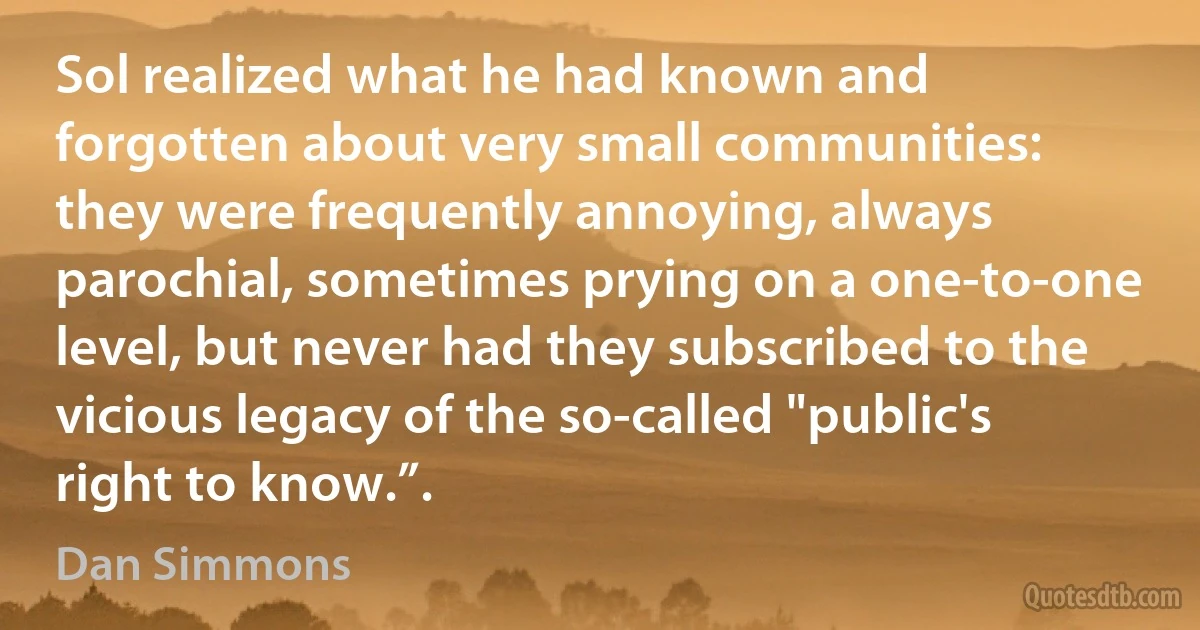 Sol realized what he had known and forgotten about very small communities: they were frequently annoying, always parochial, sometimes prying on a one-to-one level, but never had they subscribed to the vicious legacy of the so-called "public's right to know.”. (Dan Simmons)