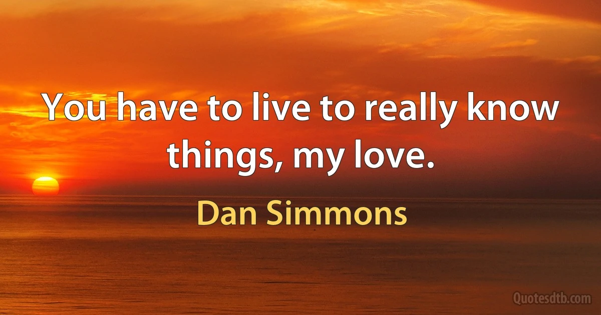 You have to live to really know things, my love. (Dan Simmons)