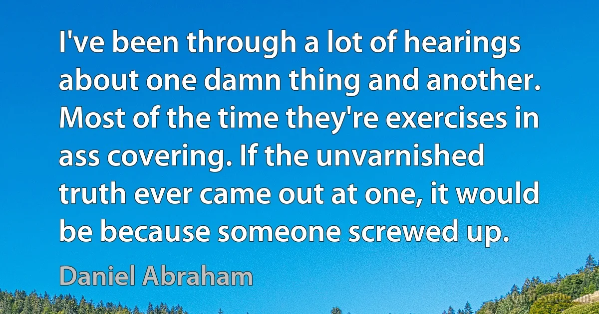 I've been through a lot of hearings about one damn thing and another. Most of the time they're exercises in ass covering. If the unvarnished truth ever came out at one, it would be because someone screwed up. (Daniel Abraham)