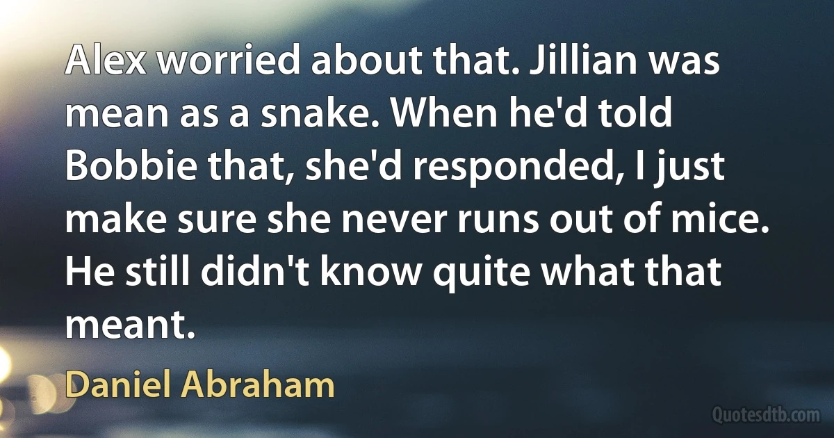 Alex worried about that. Jillian was mean as a snake. When he'd told Bobbie that, she'd responded, I just make sure she never runs out of mice. He still didn't know quite what that meant. (Daniel Abraham)