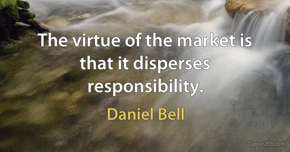 The virtue of the market is that it disperses responsibility. (Daniel Bell)