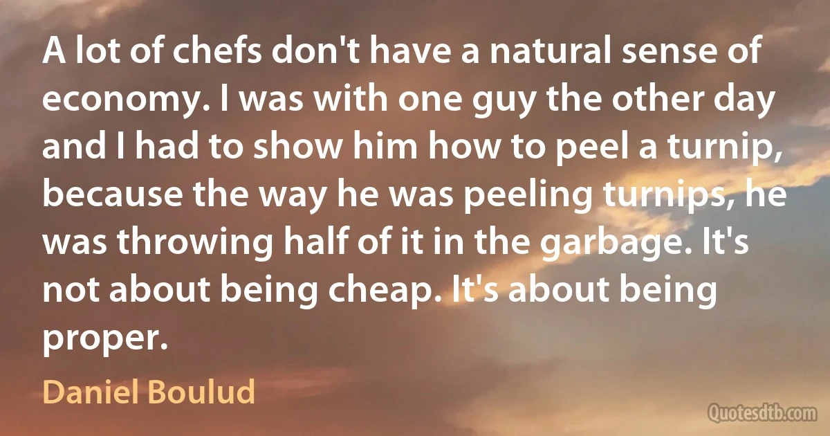 A lot of chefs don't have a natural sense of economy. I was with one guy the other day and I had to show him how to peel a turnip, because the way he was peeling turnips, he was throwing half of it in the garbage. It's not about being cheap. It's about being proper. (Daniel Boulud)