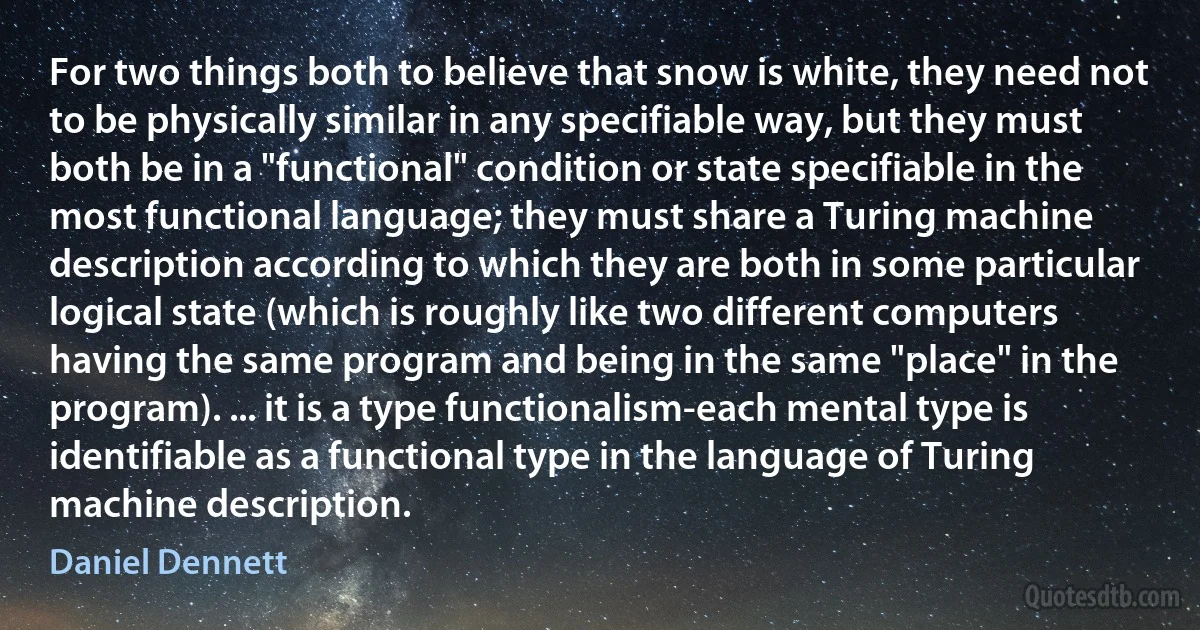 For two things both to believe that snow is white, they need not to be physically similar in any specifiable way, but they must both be in a "functional" condition or state specifiable in the most functional language; they must share a Turing machine description according to which they are both in some particular logical state (which is roughly like two different computers having the same program and being in the same "place" in the program). ... it is a type functionalism-each mental type is identifiable as a functional type in the language of Turing machine description. (Daniel Dennett)