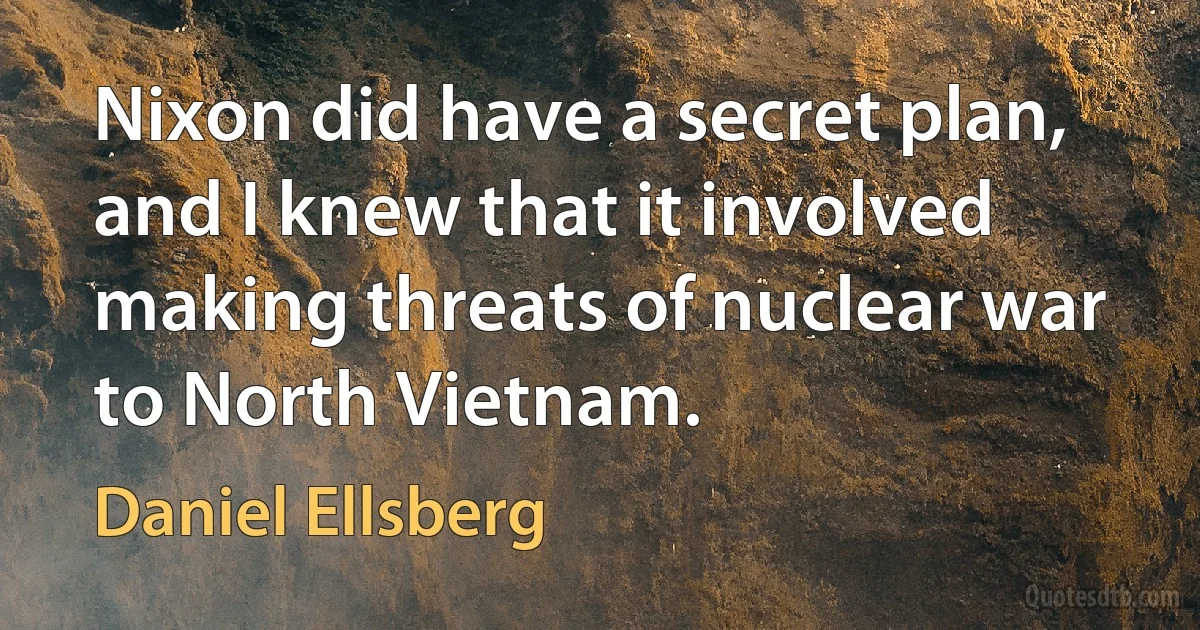 Nixon did have a secret plan, and I knew that it involved making threats of nuclear war to North Vietnam. (Daniel Ellsberg)