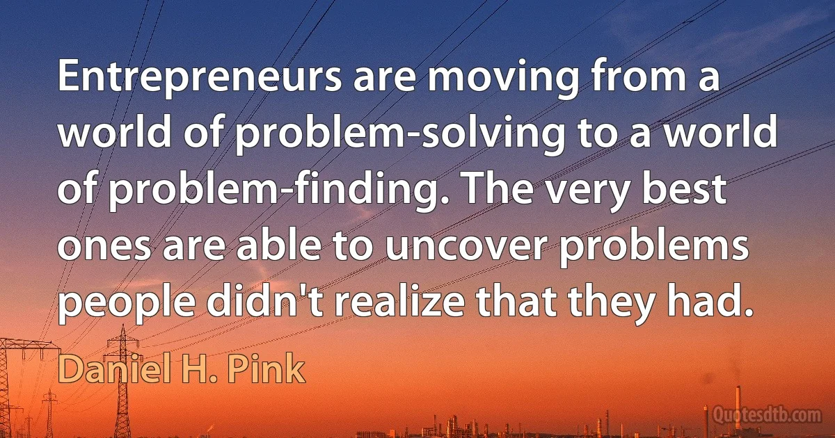 Entrepreneurs are moving from a world of problem-solving to a world of problem-finding. The very best ones are able to uncover problems people didn't realize that they had. (Daniel H. Pink)