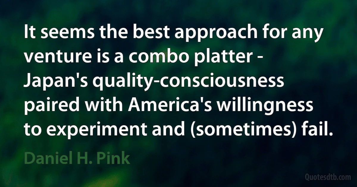 It seems the best approach for any venture is a combo platter - Japan's quality-consciousness paired with America's willingness to experiment and (sometimes) fail. (Daniel H. Pink)