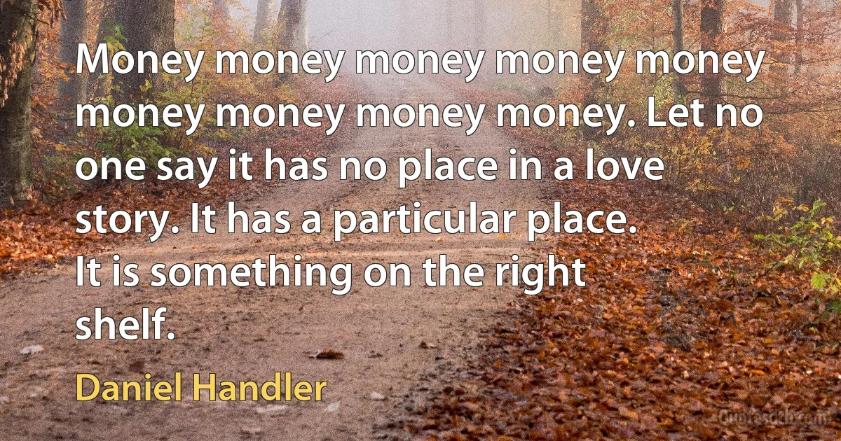 Money money money money money money money money money. Let no one say it has no place in a love story. It has a particular place. It is something on the right shelf. (Daniel Handler)