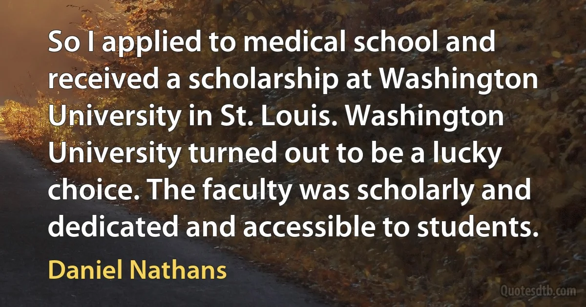 So I applied to medical school and received a scholarship at Washington University in St. Louis. Washington University turned out to be a lucky choice. The faculty was scholarly and dedicated and accessible to students. (Daniel Nathans)