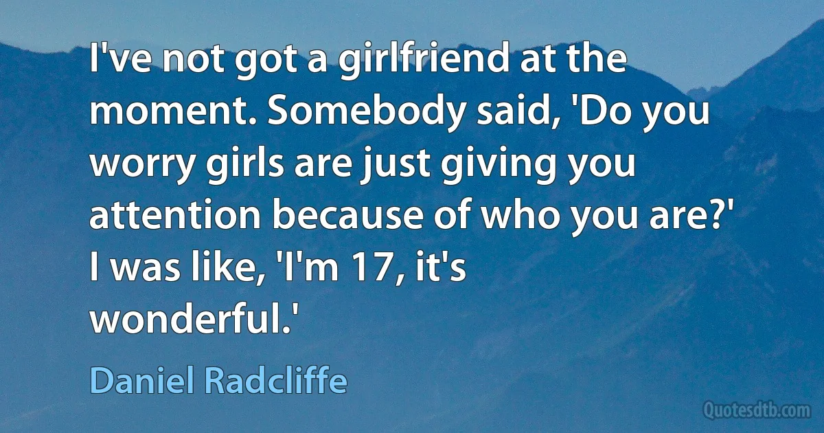 I've not got a girlfriend at the moment. Somebody said, 'Do you worry girls are just giving you attention because of who you are?' I was like, 'I'm 17, it's wonderful.' (Daniel Radcliffe)