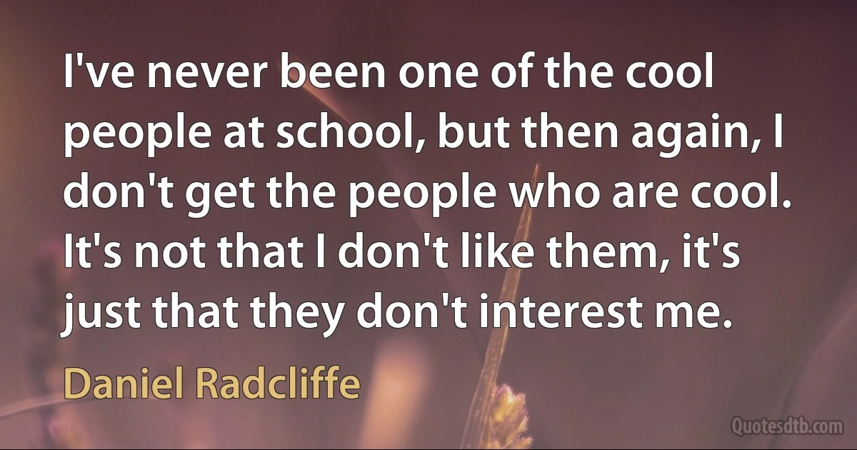 I've never been one of the cool people at school, but then again, I don't get the people who are cool. It's not that I don't like them, it's just that they don't interest me. (Daniel Radcliffe)