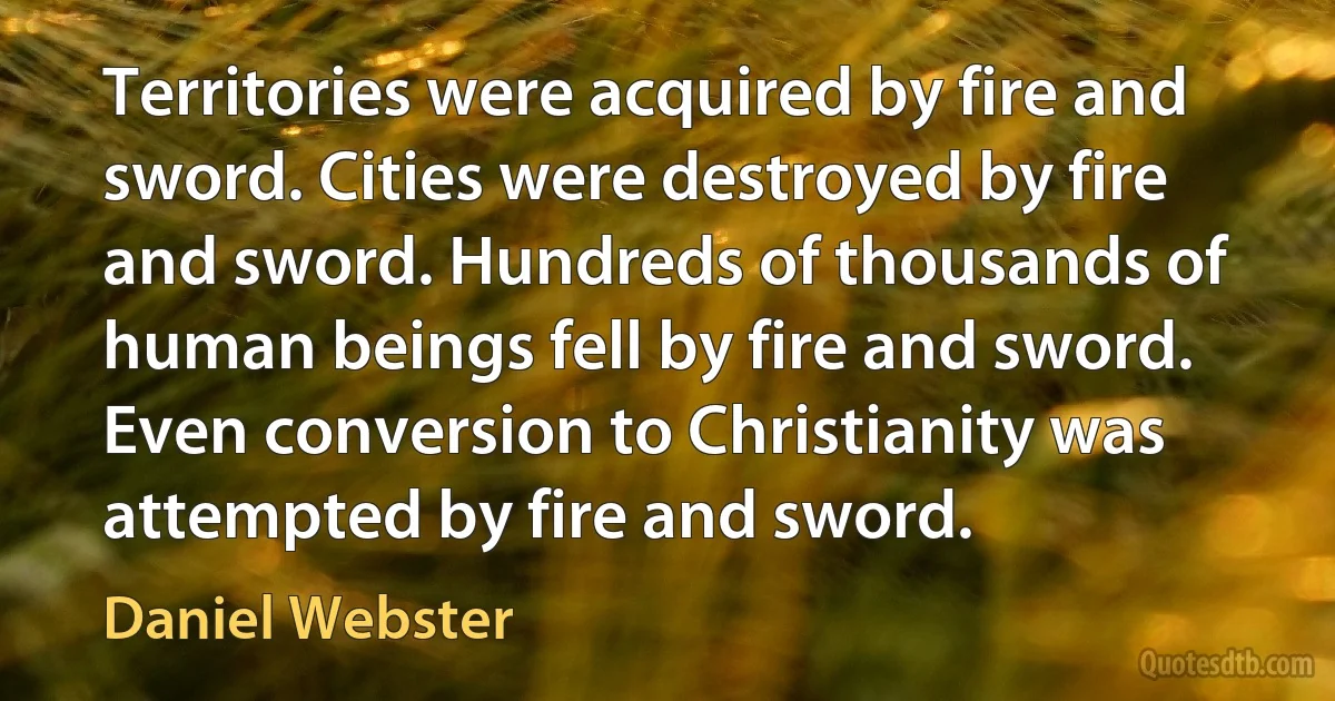 Territories were acquired by fire and sword. Cities were destroyed by fire and sword. Hundreds of thousands of human beings fell by fire and sword. Even conversion to Christianity was attempted by fire and sword. (Daniel Webster)