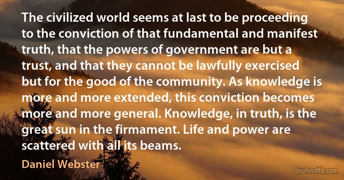 The civilized world seems at last to be proceeding to the conviction of that fundamental and manifest truth, that the powers of government are but a trust, and that they cannot be lawfully exercised but for the good of the community. As knowledge is more and more extended, this conviction becomes more and more general. Knowledge, in truth, is the great sun in the firmament. Life and power are scattered with all its beams. (Daniel Webster)