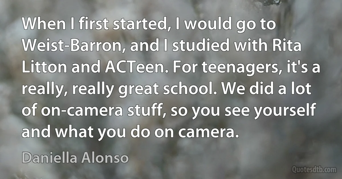 When I first started, I would go to Weist-Barron, and I studied with Rita Litton and ACTeen. For teenagers, it's a really, really great school. We did a lot of on-camera stuff, so you see yourself and what you do on camera. (Daniella Alonso)