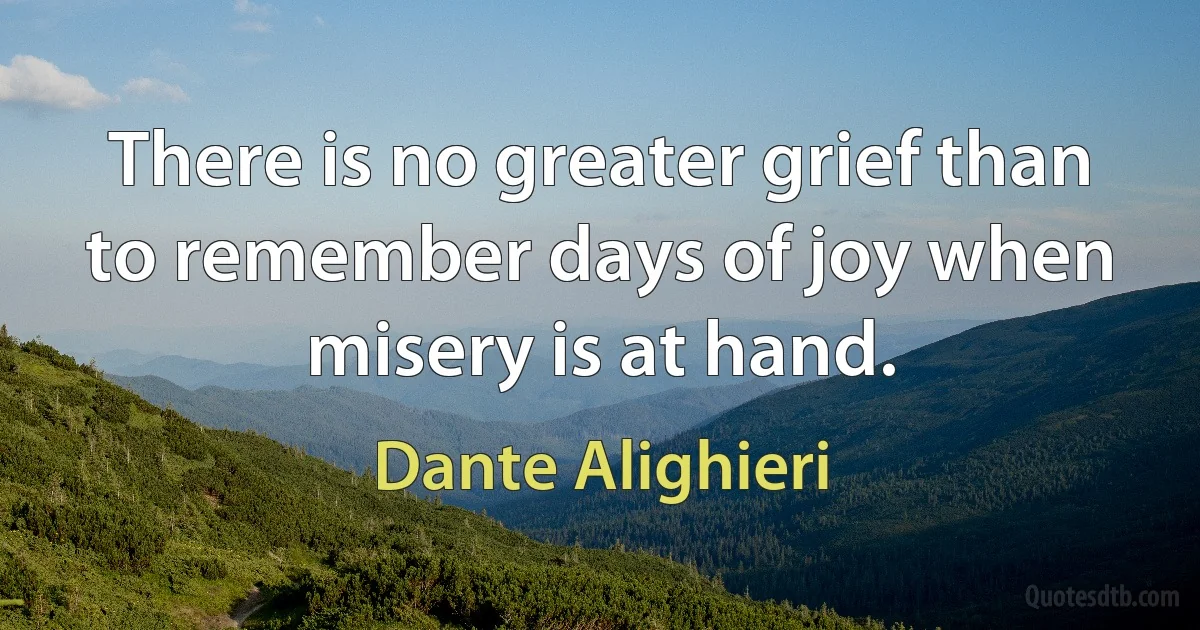 There is no greater grief than to remember days of joy when misery is at hand. (Dante Alighieri)