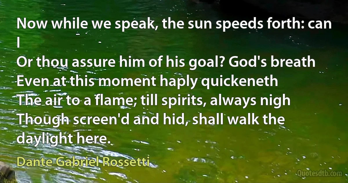 Now while we speak, the sun speeds forth: can I
Or thou assure him of his goal? God's breath
Even at this moment haply quickeneth
The air to a flame; till spirits, always nigh
Though screen'd and hid, shall walk the daylight here. (Dante Gabriel Rossetti)