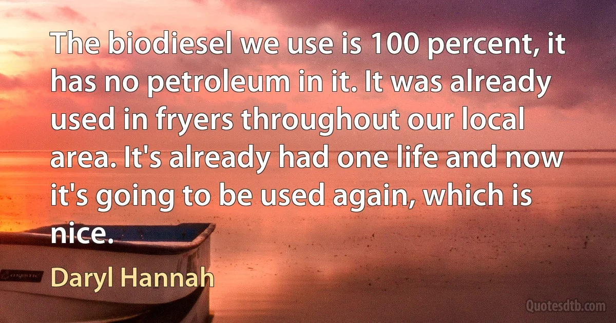 The biodiesel we use is 100 percent, it has no petroleum in it. It was already used in fryers throughout our local area. It's already had one life and now it's going to be used again, which is nice. (Daryl Hannah)