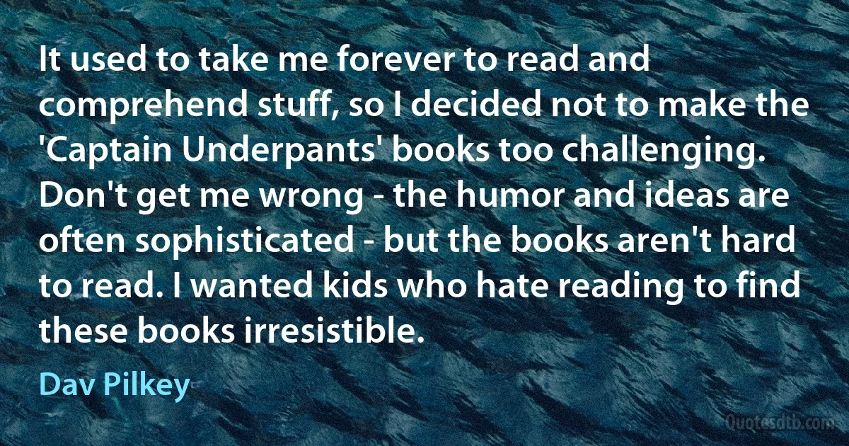 It used to take me forever to read and comprehend stuff, so I decided not to make the 'Captain Underpants' books too challenging. Don't get me wrong - the humor and ideas are often sophisticated - but the books aren't hard to read. I wanted kids who hate reading to find these books irresistible. (Dav Pilkey)