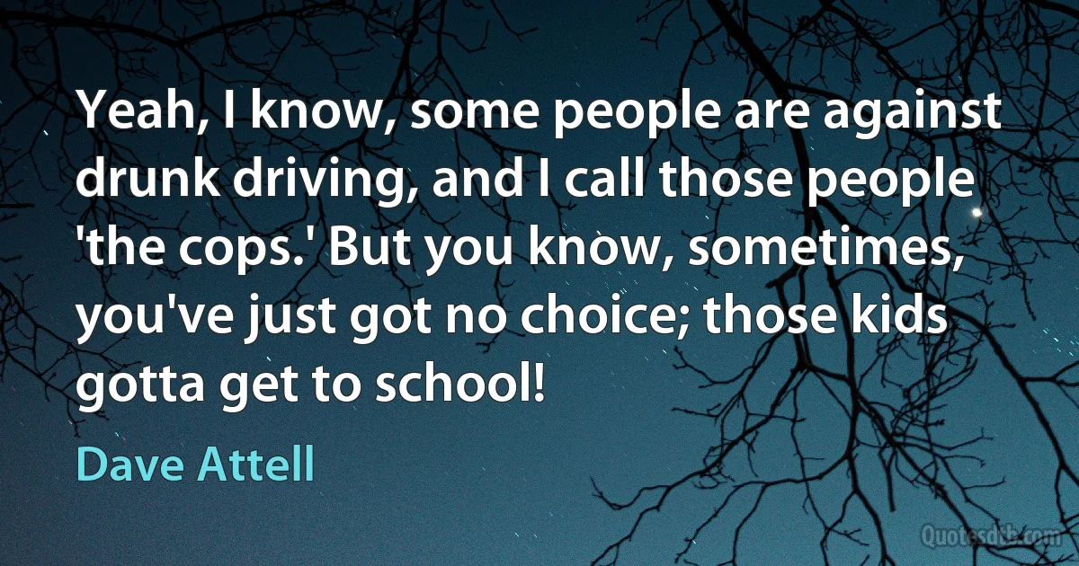 Yeah, I know, some people are against drunk driving, and I call those people 'the cops.' But you know, sometimes, you've just got no choice; those kids gotta get to school! (Dave Attell)