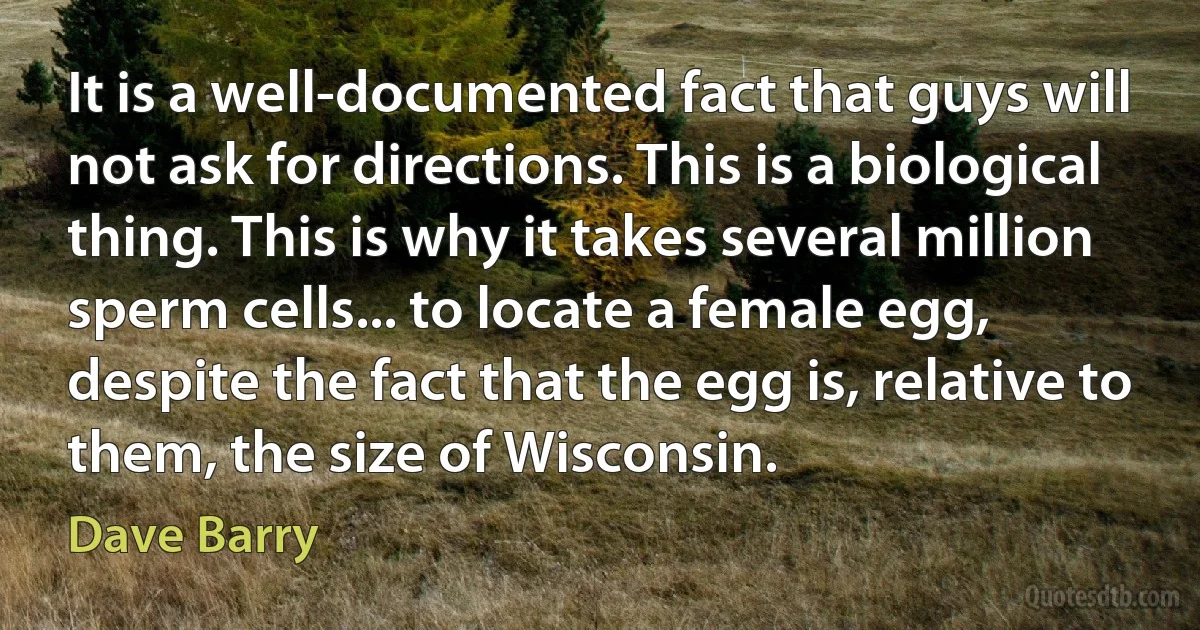 It is a well-documented fact that guys will not ask for directions. This is a biological thing. This is why it takes several million sperm cells... to locate a female egg, despite the fact that the egg is, relative to them, the size of Wisconsin. (Dave Barry)