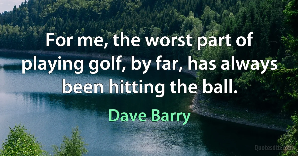 For me, the worst part of playing golf, by far, has always been hitting the ball. (Dave Barry)