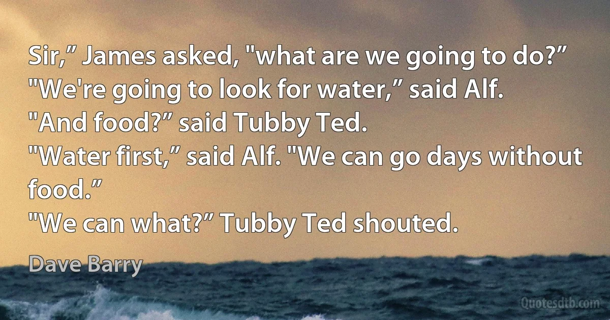 Sir,” James asked, "what are we going to do?”
"We're going to look for water,” said Alf.
"And food?” said Tubby Ted.
"Water first,” said Alf. "We can go days without food.”
"We can what?” Tubby Ted shouted. (Dave Barry)