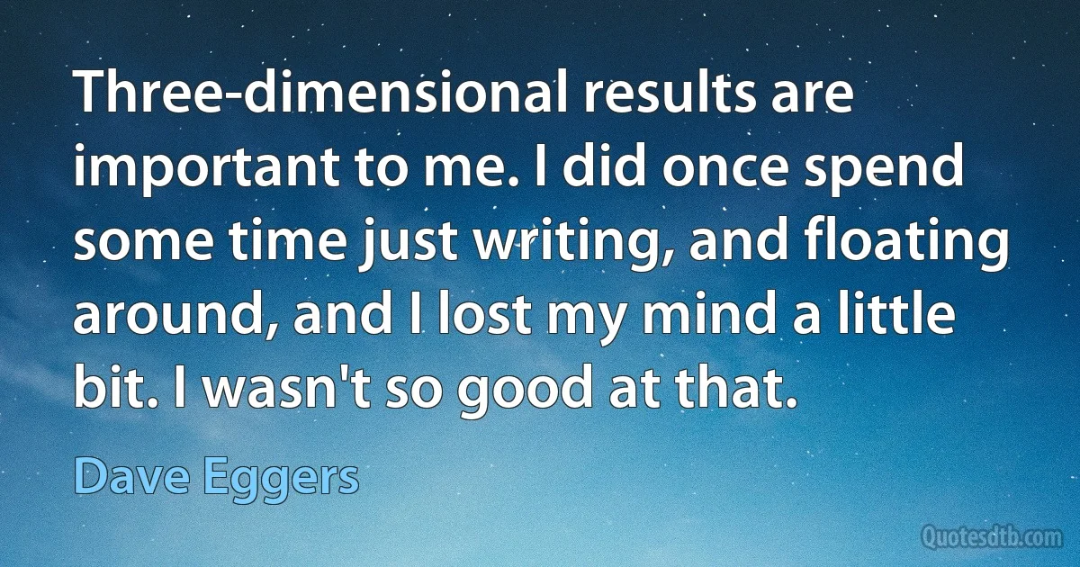 Three-dimensional results are important to me. I did once spend some time just writing, and floating around, and I lost my mind a little bit. I wasn't so good at that. (Dave Eggers)