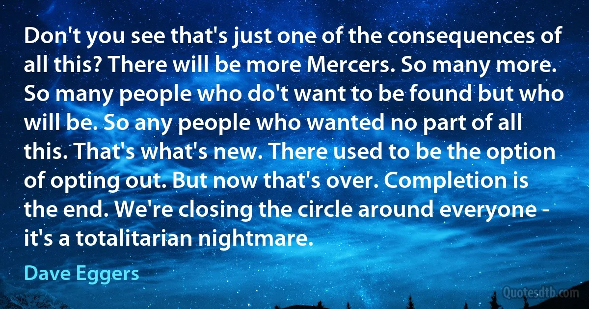 Don't you see that's just one of the consequences of all this? There will be more Mercers. So many more. So many people who do't want to be found but who will be. So any people who wanted no part of all this. That's what's new. There used to be the option of opting out. But now that's over. Completion is the end. We're closing the circle around everyone - it's a totalitarian nightmare. (Dave Eggers)