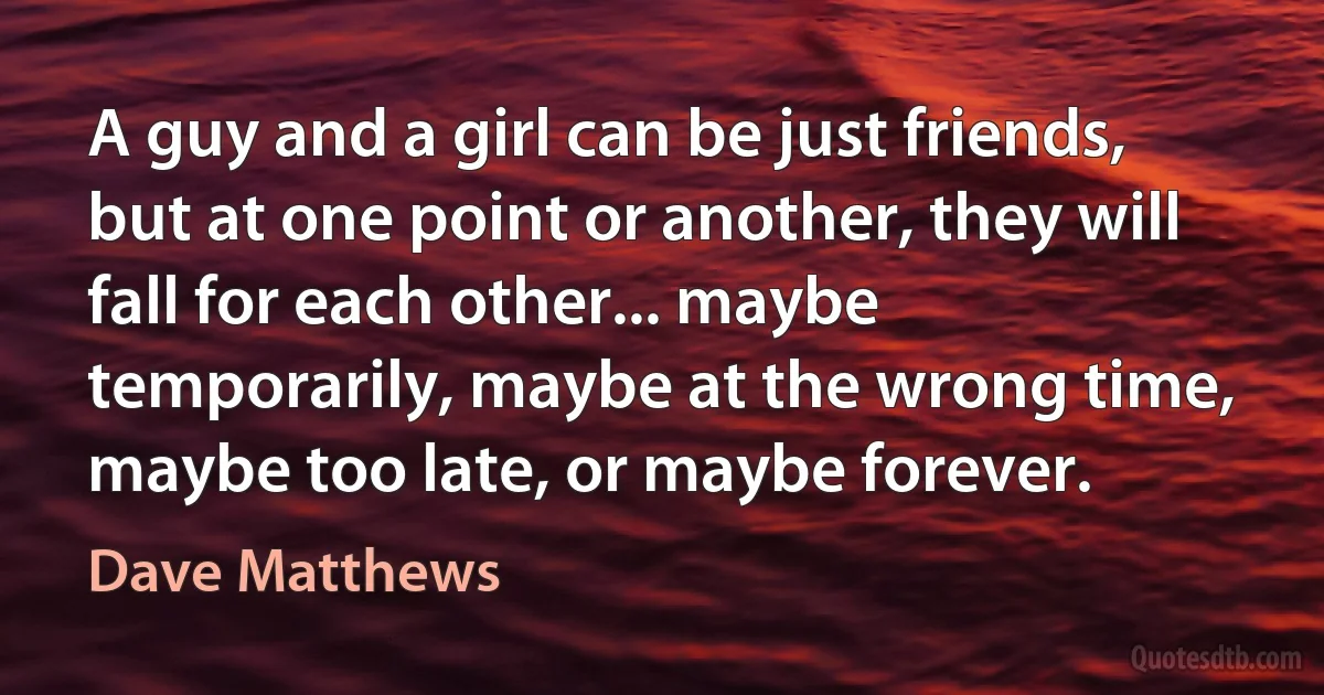 A guy and a girl can be just friends, but at one point or another, they will fall for each other... maybe temporarily, maybe at the wrong time, maybe too late, or maybe forever. (Dave Matthews)