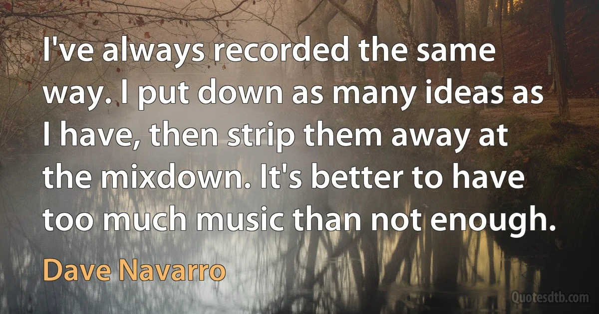 I've always recorded the same way. I put down as many ideas as I have, then strip them away at the mixdown. It's better to have too much music than not enough. (Dave Navarro)