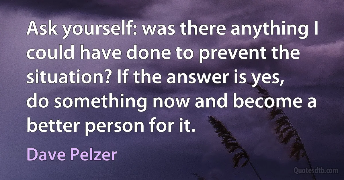 Ask yourself: was there anything I could have done to prevent the situation? If the answer is yes, do something now and become a better person for it. (Dave Pelzer)