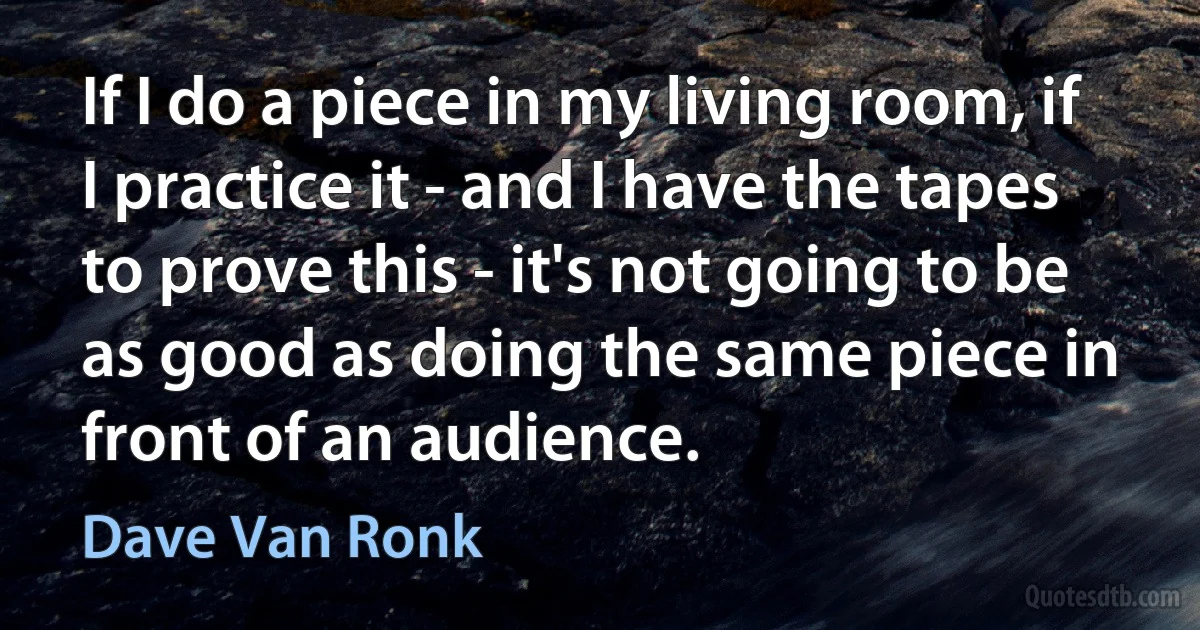 If I do a piece in my living room, if I practice it - and I have the tapes to prove this - it's not going to be as good as doing the same piece in front of an audience. (Dave Van Ronk)