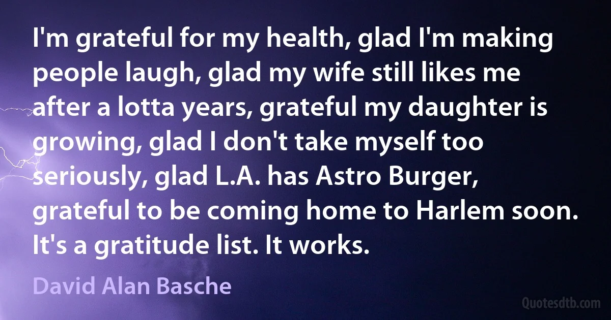 I'm grateful for my health, glad I'm making people laugh, glad my wife still likes me after a lotta years, grateful my daughter is growing, glad I don't take myself too seriously, glad L.A. has Astro Burger, grateful to be coming home to Harlem soon. It's a gratitude list. It works. (David Alan Basche)