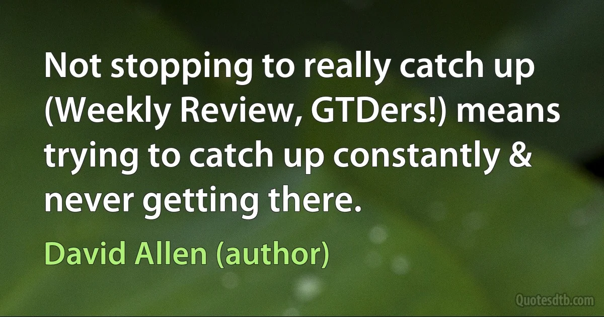 Not stopping to really catch up (Weekly Review, GTDers!) means trying to catch up constantly & never getting there. (David Allen (author))