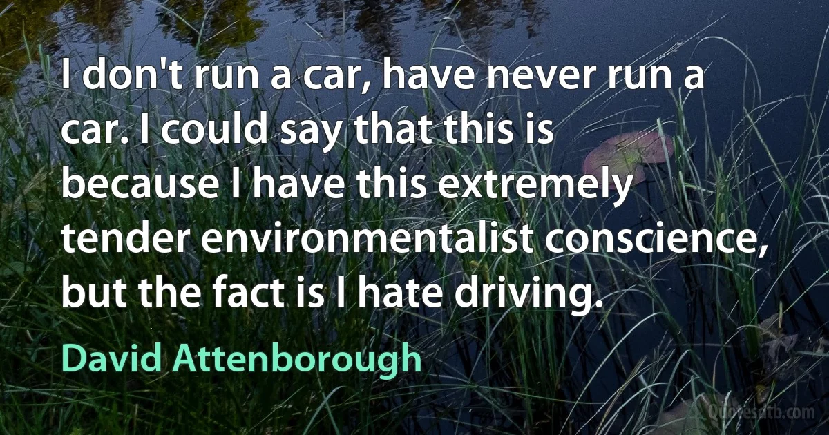 I don't run a car, have never run a car. I could say that this is because I have this extremely tender environmentalist conscience, but the fact is I hate driving. (David Attenborough)