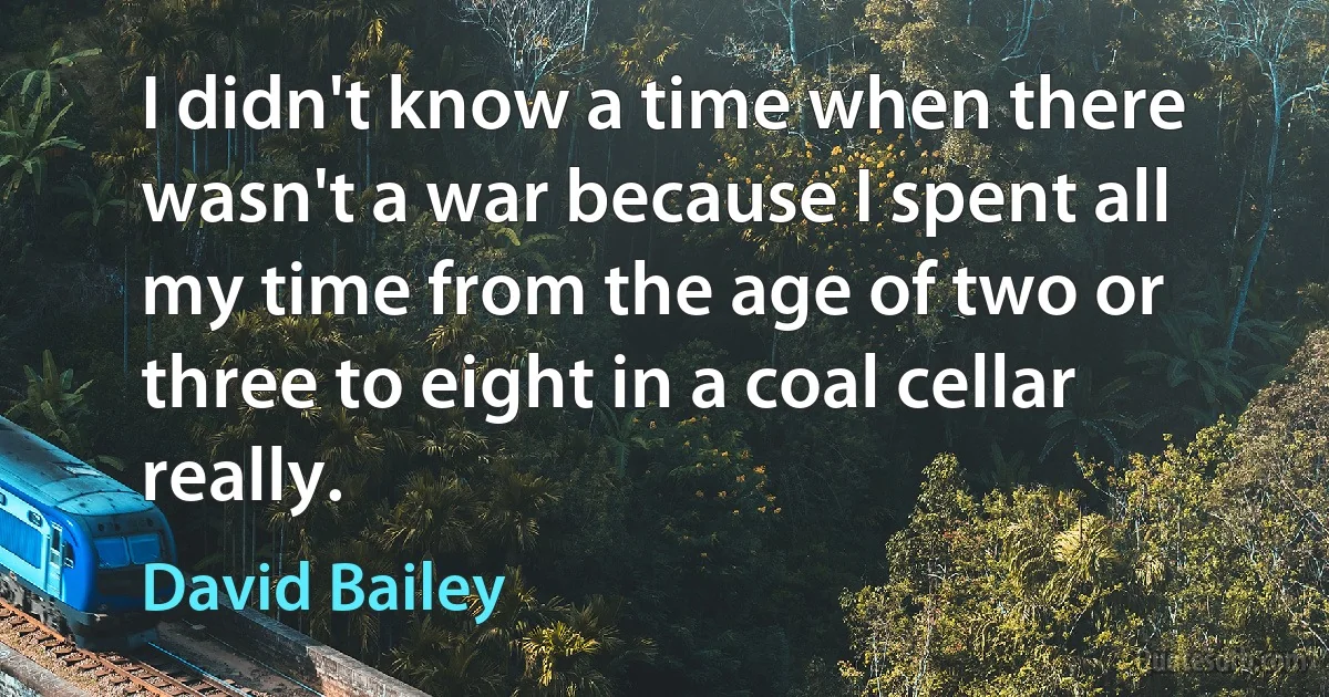 I didn't know a time when there wasn't a war because I spent all my time from the age of two or three to eight in a coal cellar really. (David Bailey)