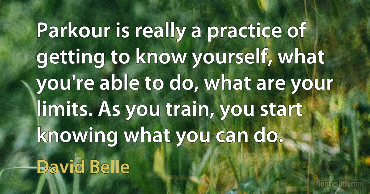 Parkour is really a practice of getting to know yourself, what you're able to do, what are your limits. As you train, you start knowing what you can do. (David Belle)