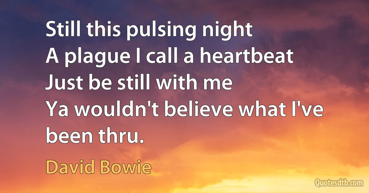 Still this pulsing night
A plague I call a heartbeat
Just be still with me
Ya wouldn't believe what I've been thru. (David Bowie)