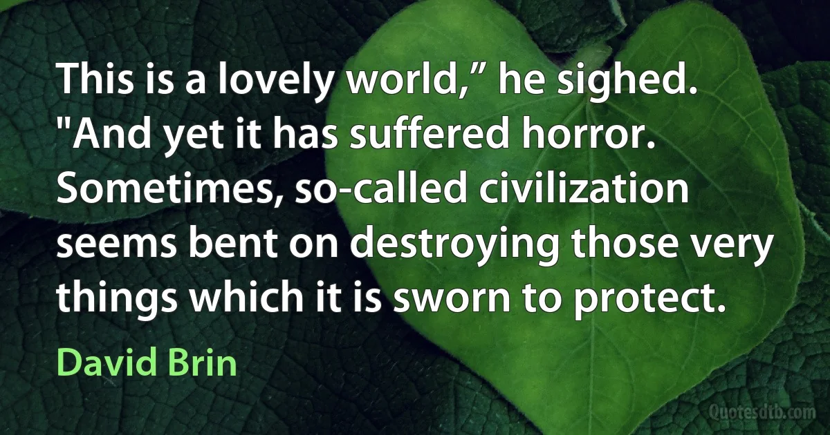 This is a lovely world,” he sighed. "And yet it has suffered horror. Sometimes, so-called civilization seems bent on destroying those very things which it is sworn to protect. (David Brin)