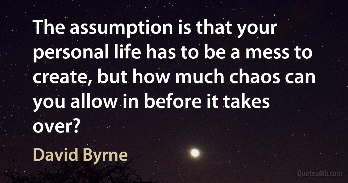 The assumption is that your personal life has to be a mess to create, but how much chaos can you allow in before it takes over? (David Byrne)