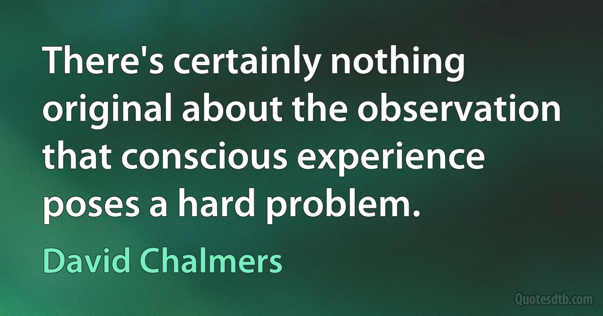 There's certainly nothing original about the observation that conscious experience poses a hard problem. (David Chalmers)