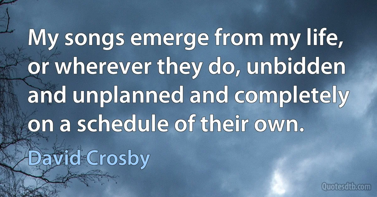 My songs emerge from my life, or wherever they do, unbidden and unplanned and completely on a schedule of their own. (David Crosby)