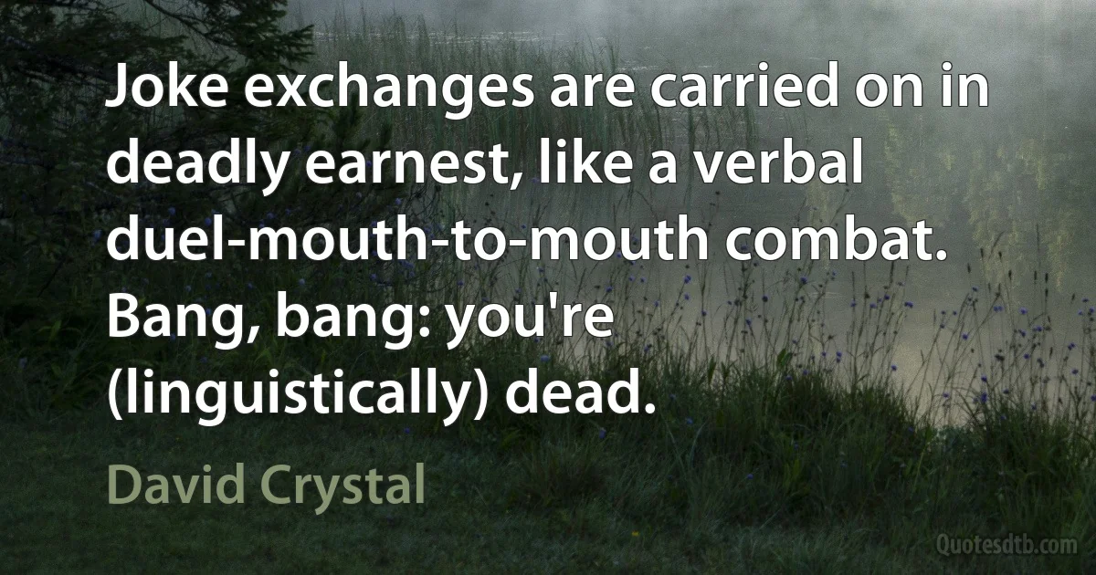 Joke exchanges are carried on in deadly earnest, like a verbal duel-mouth-to-mouth combat. Bang, bang: you're (linguistically) dead. (David Crystal)