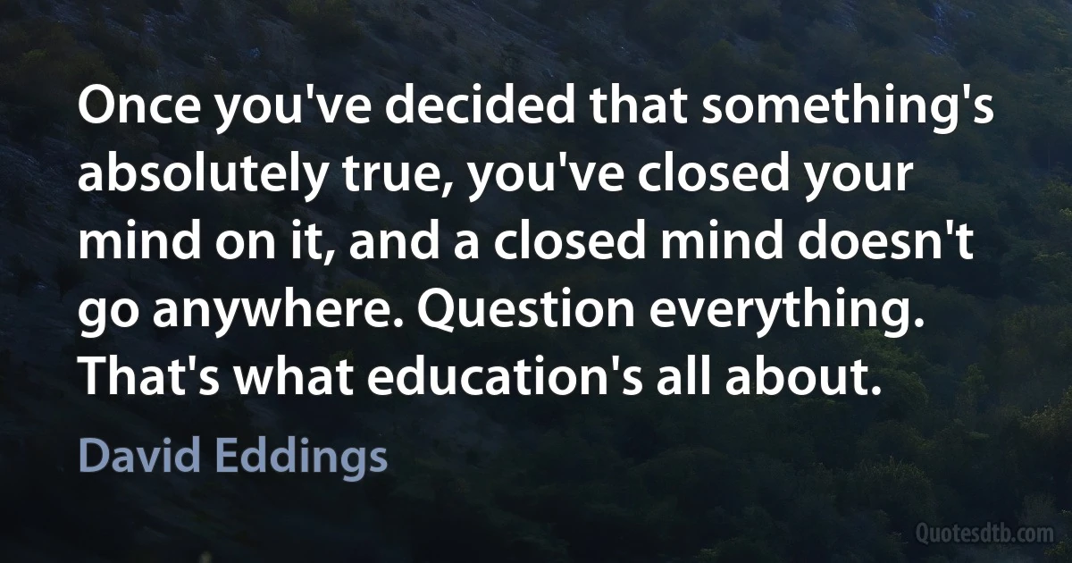 Once you've decided that something's absolutely true, you've closed your mind on it, and a closed mind doesn't go anywhere. Question everything. That's what education's all about. (David Eddings)