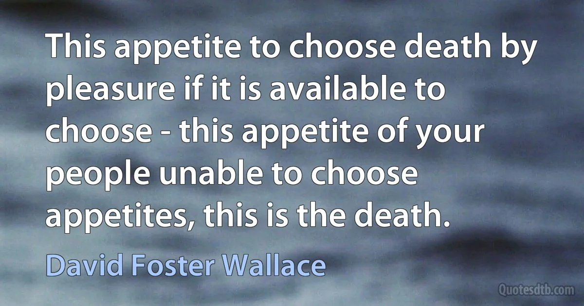 This appetite to choose death by pleasure if it is available to choose - this appetite of your people unable to choose appetites, this is the death. (David Foster Wallace)