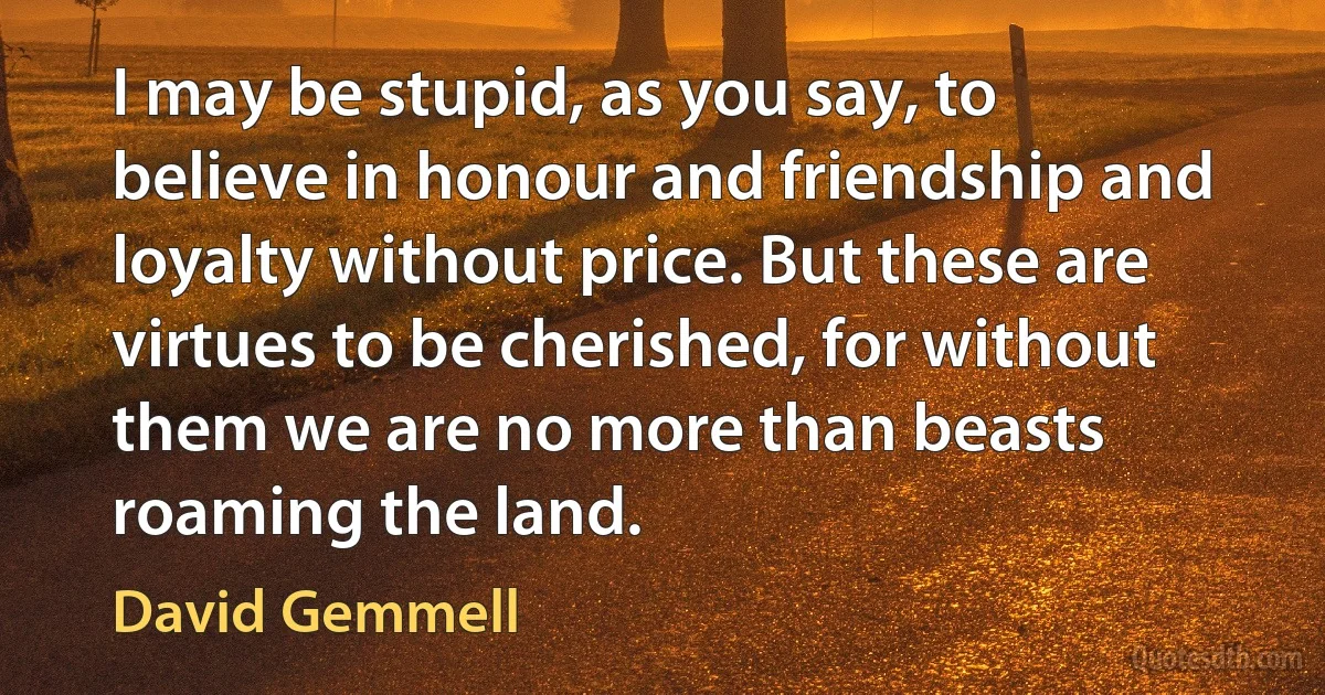 I may be stupid, as you say, to believe in honour and friendship and loyalty without price. But these are virtues to be cherished, for without them we are no more than beasts roaming the land. (David Gemmell)