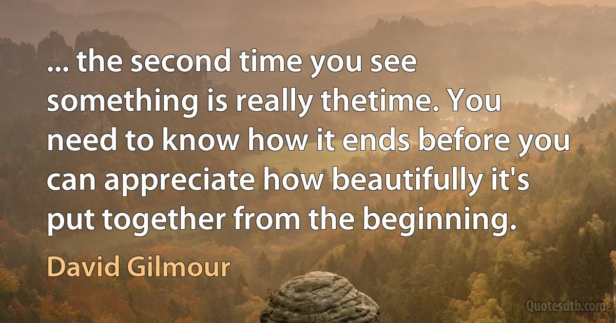 ... the second time you see something is really thetime. You need to know how it ends before you can appreciate how beautifully it's put together from the beginning. (David Gilmour)