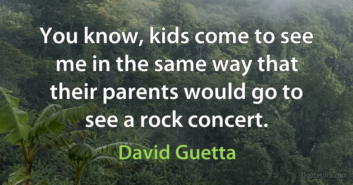 You know, kids come to see me in the same way that their parents would go to see a rock concert. (David Guetta)