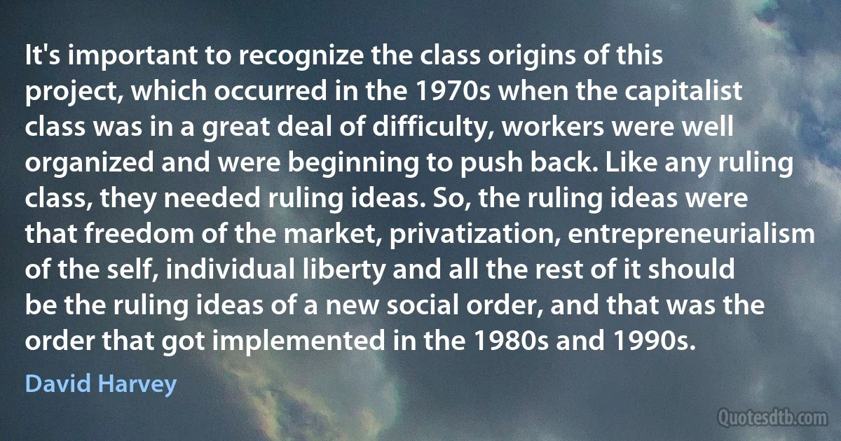 It's important to recognize the class origins of this project, which occurred in the 1970s when the capitalist class was in a great deal of difficulty, workers were well organized and were beginning to push back. Like any ruling class, they needed ruling ideas. So, the ruling ideas were that freedom of the market, privatization, entrepreneurialism of the self, individual liberty and all the rest of it should be the ruling ideas of a new social order, and that was the order that got implemented in the 1980s and 1990s. (David Harvey)