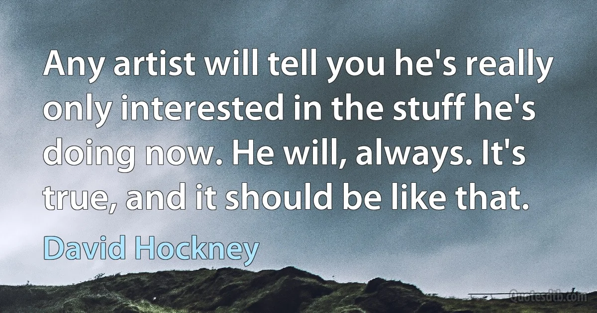 Any artist will tell you he's really only interested in the stuff he's doing now. He will, always. It's true, and it should be like that. (David Hockney)