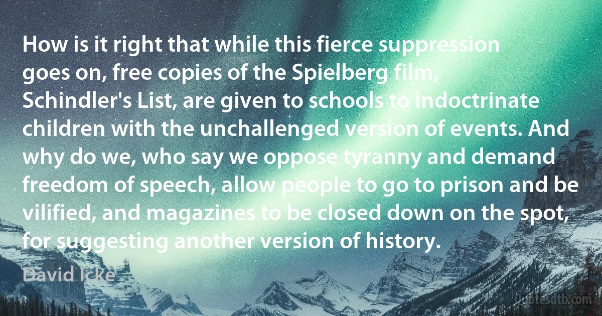 How is it right that while this fierce suppression goes on, free copies of the Spielberg film, Schindler's List, are given to schools to indoctrinate children with the unchallenged version of events. And why do we, who say we oppose tyranny and demand freedom of speech, allow people to go to prison and be vilified, and magazines to be closed down on the spot, for suggesting another version of history. (David Icke)